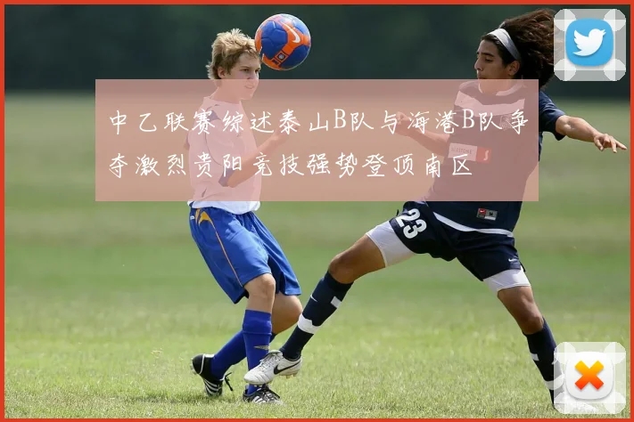 中乙联赛综述泰山B队与海港B队争夺激烈贵阳竞技强势登顶南区