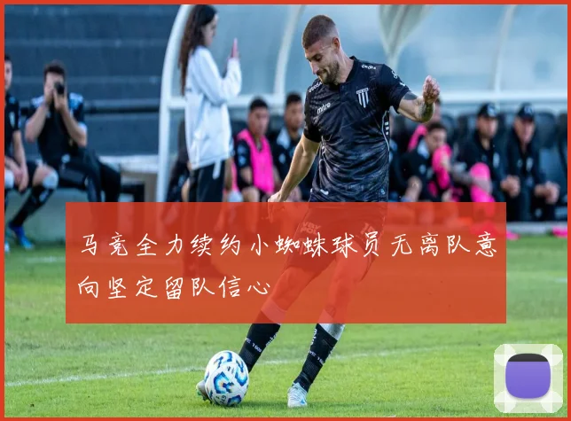 马竞全力续约小蜘蛛球员无离队意向坚定留队信心
