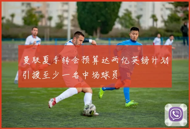 曼联夏季转会预算达两亿英镑计划引援至少一名中场球员