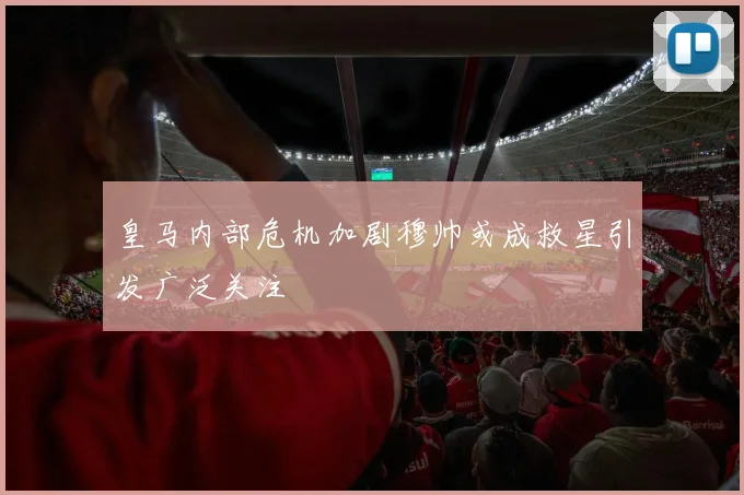 皇马内部危机加剧穆帅或成救星引发广泛关注
