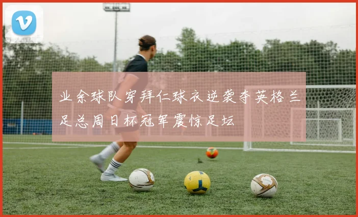 业余球队穿拜仁球衣逆袭夺英格兰足总周日杯冠军震惊足坛