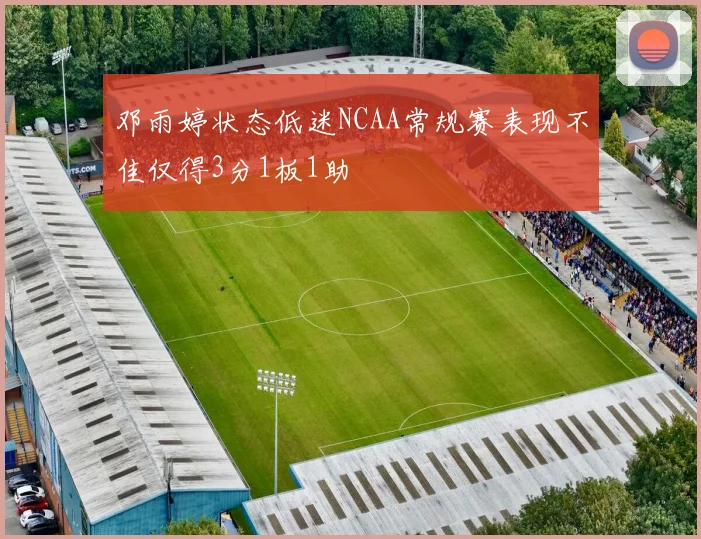 邓雨婷状态低迷NCAA常规赛表现不佳仅得3分1板1助