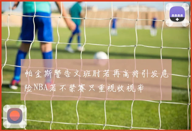 帕金斯警告文班肘若再高将引发危险NBA若不禁赛只重视收视率