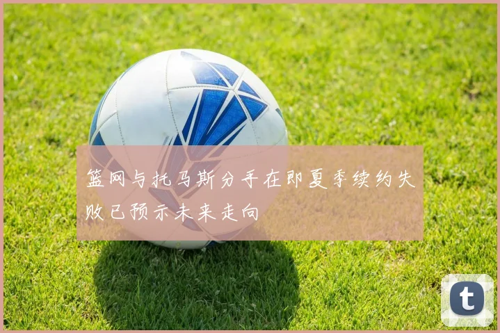 篮网与托马斯分手在即夏季续约失败已预示未来走向
