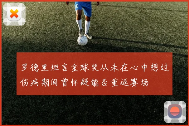 罗德里坦言金球奖从未在心中想过伤病期间曾怀疑能否重返赛场