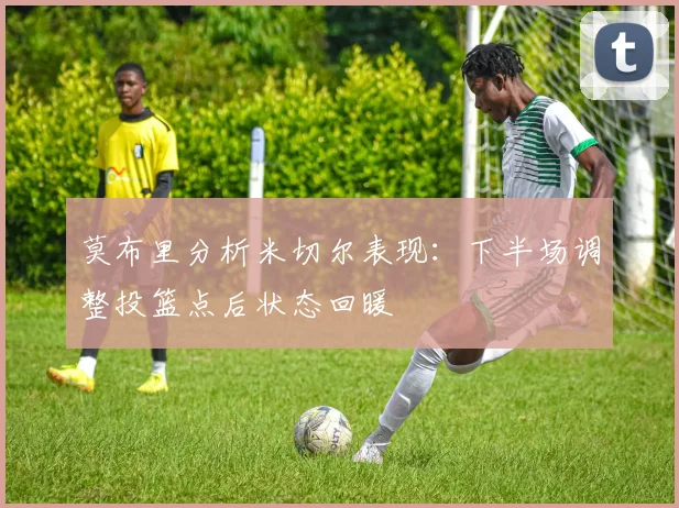莫布里分析米切尔表现：下半场调整投篮点后状态回暖