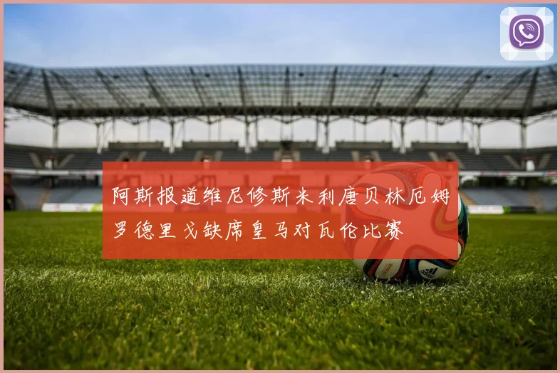 阿斯报道维尼修斯米利唐贝林厄姆罗德里戈缺席皇马对瓦伦比赛
