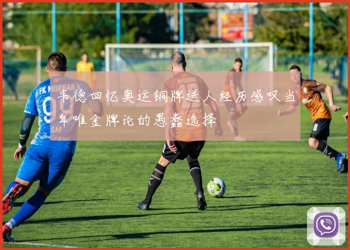韦德回忆奥运铜牌送人经历感叹当年唯金牌论的愚蠢选择